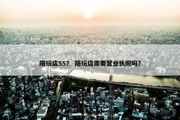陪玩店55？ 陪玩店需要营业执照吗？