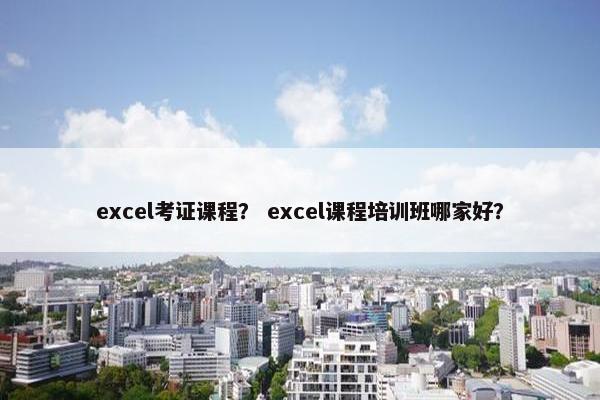 excel考证课程? excel课程培训班哪家好? excel考证课程? excel课程培训班哪家好?