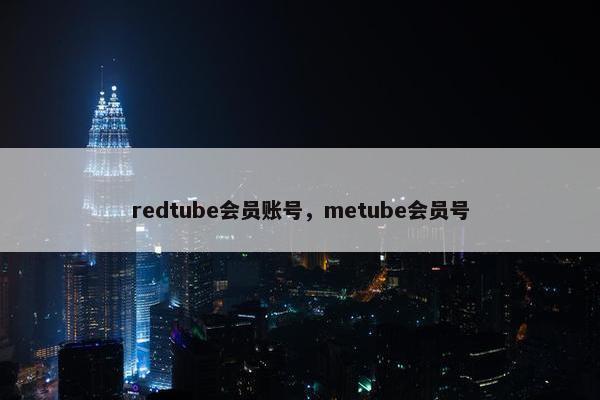 redtube会员账号,metube会员号 redtube会员账号,metube会员号
