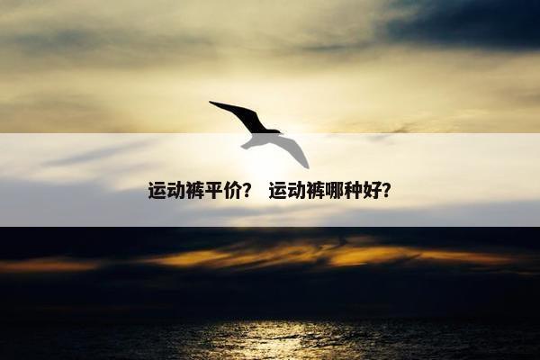 运动裤平价? 运动裤哪种好? 运动裤平价? 运动裤哪种好?