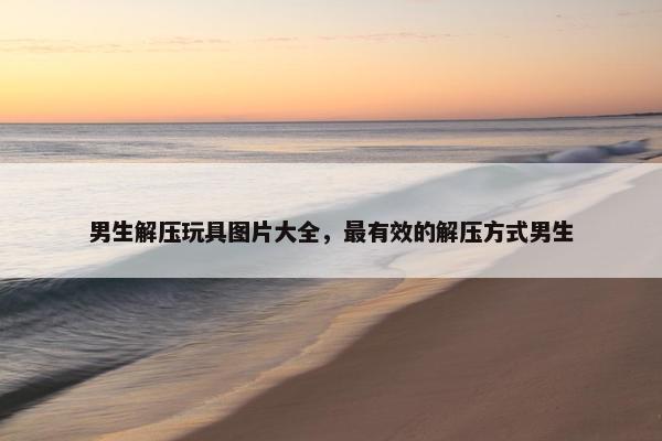 男生解压玩具图片大全,最有效的解压方式男生 男生解压玩具图片大全,最有效的解压方式男生
