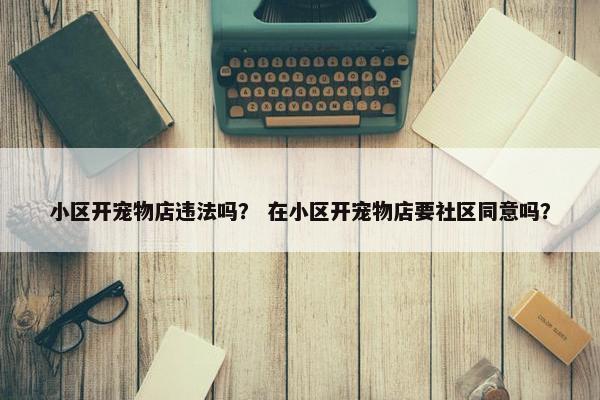 小区开宠物店违法吗? 在小区开宠物店要社区同意吗? 小区开宠物店违法吗? 在小区开宠物店要社区同意吗?
