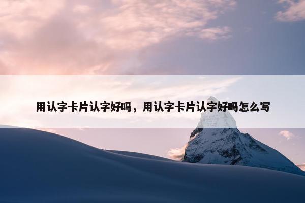 用认字卡片认字好吗,用认字卡片认字好吗怎么写 用认字卡片认字好吗,用认字卡片认字好吗怎么写
