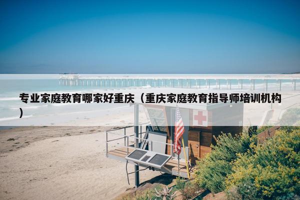 专业家庭教育哪家好重庆(重庆家庭教育指导师培训机构) 专业家庭教育哪家好重庆(重庆家庭教育指导师培训机构)