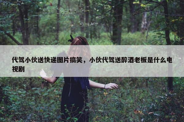 代驾小伙送快递图片搞笑，小伙代驾送醉酒老板是什么电视剧