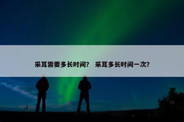 采耳需要多长时间? 采耳多长时间一次? 采耳需要多长时间? 采耳多长时间一次?