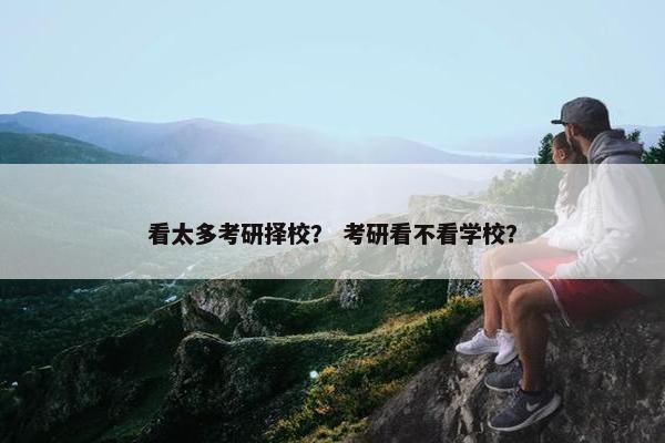 看太多考研择校? 考研看不看学校? 看太多考研择校? 考研看不看学校?