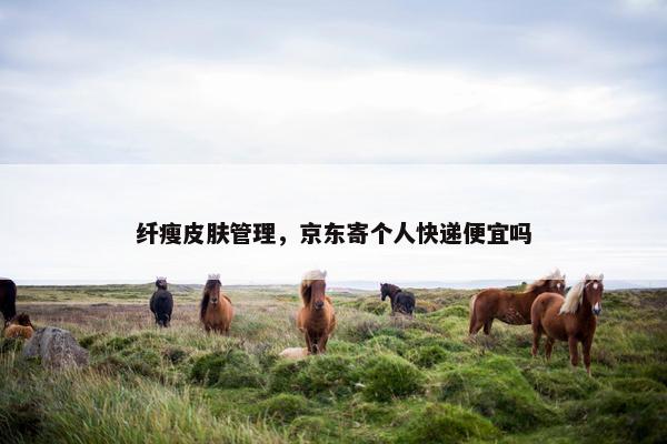 纤瘦皮肤管理,京东寄个人快递便宜吗 纤瘦皮肤管理,京东寄个人快递便宜吗