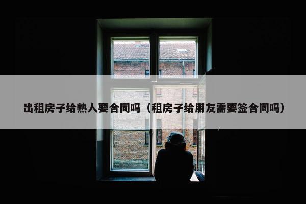 出租房子给熟人要合同吗（租房子给朋友需要签合同吗）