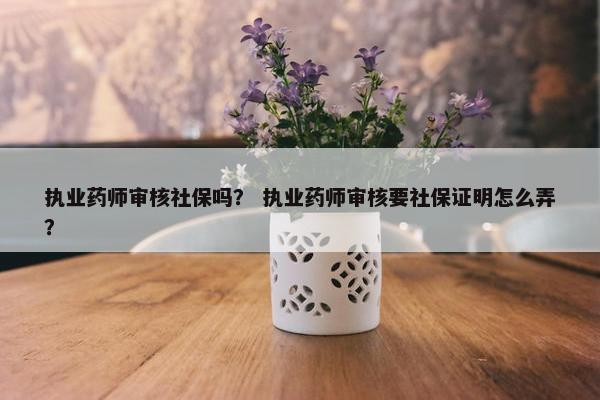 执业药师审核社保吗？ 执业药师审核要社保证明怎么弄？