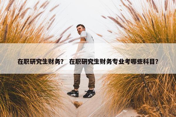 在职研究生财务? 在职研究生财务专业考哪些科目? 在职研究生财务? 在职研究生财务专业考哪些科目?