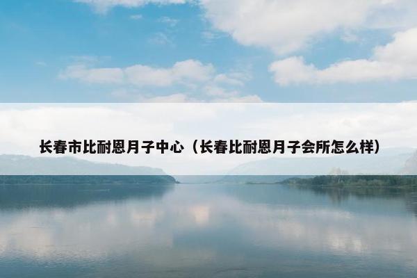 长春市比耐恩月子中心(长春比耐恩月子会所怎么样) 长春市比耐恩月子中心(长春比耐恩月子会所怎么样)