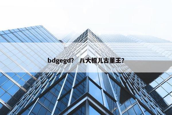bdgegd？ 八大棍儿古董王？