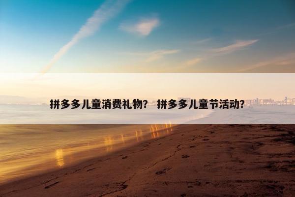 拼多多儿童消费礼物? 拼多多儿童节活动? 拼多多儿童消费礼物? 拼多多儿童节活动?