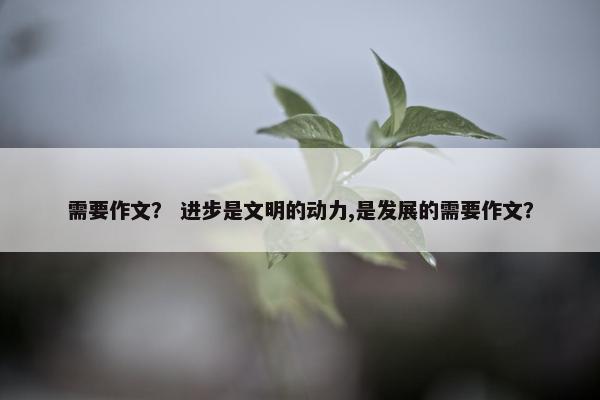 需要作文? 进步是文明的动力,是发展的需要作文? 需要作文? 进步是文明的动力,是发展的需要作文?