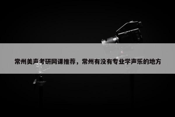 常州美声考研网课推荐，常州有没有专业学声乐的地方