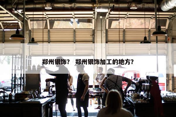 郑州银饰? 郑州银饰加工的地方? 郑州银饰? 郑州银饰加工的地方?