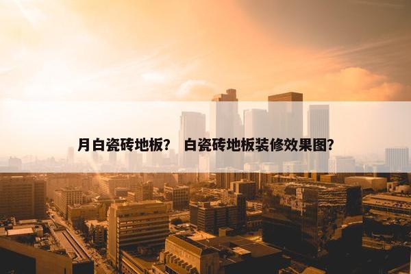 月白瓷砖地板? 白瓷砖地板装修效果图? 月白瓷砖地板? 白瓷砖地板装修效果图?