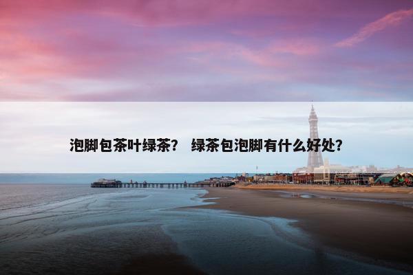 泡脚包茶叶绿茶？ 绿茶包泡脚有什么好处？