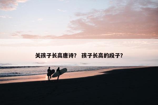 关孩子长高唐诗? 孩子长高的段子? 关孩子长高唐诗? 孩子长高的段子?