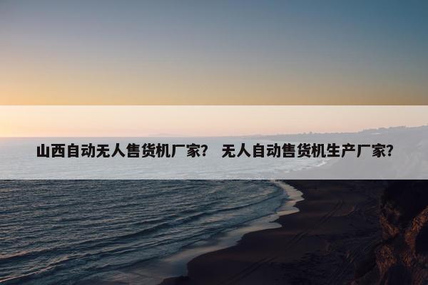 山西自动无人售货机厂家？ 无人自动售货机生产厂家？