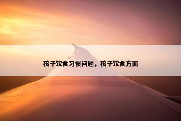 孩子饮食习惯问题,孩子饮食方面 孩子饮食习惯问题,孩子饮食方面
