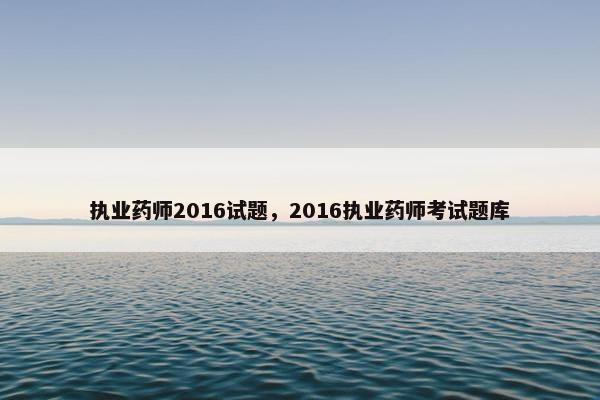 执业药师2016试题,2016执业药师考试题库 执业药师2016试题,2016执业药师考试题库