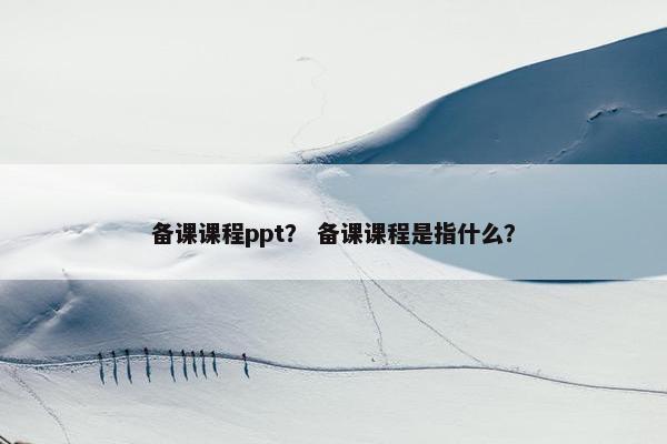 备课课程ppt? 备课课程是指什么? 备课课程ppt? 备课课程是指什么?