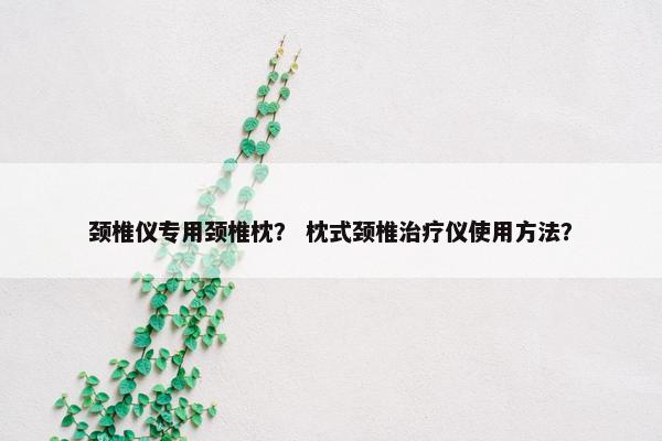 颈椎仪专用颈椎枕? 枕式颈椎治疗仪使用方法? 颈椎仪专用颈椎枕? 枕式颈椎治疗仪使用方法?