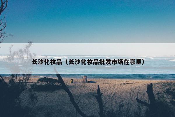 长沙化妆品（长沙化妆品批发市场在哪里）