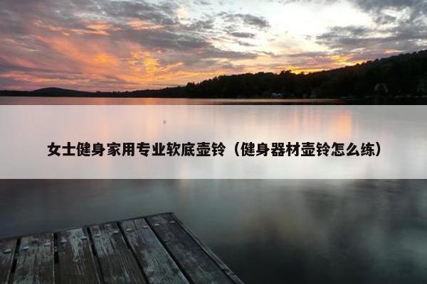 女士健身家用专业软底壶铃（健身器材壶铃怎么练）