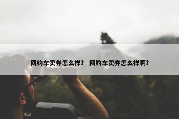网约车卖券怎么样？ 网约车卖券怎么样啊？
