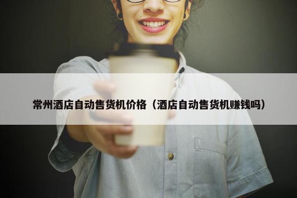 常州酒店自动售货机价格（酒店自动售货机赚钱吗）
