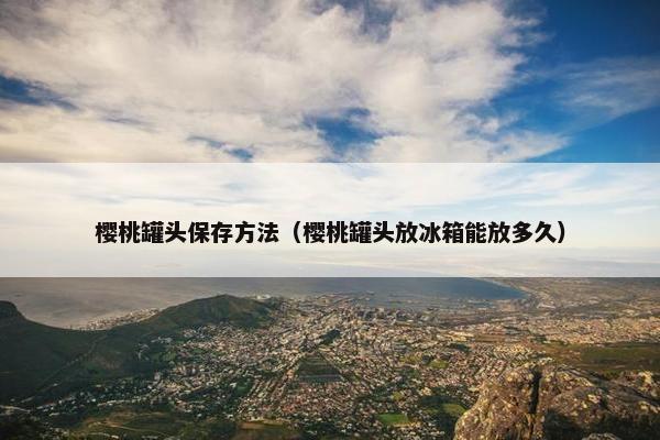 樱桃罐头保存方法(樱桃罐头放冰箱能放多久) 樱桃罐头保存方法(樱桃罐头放冰箱能放多久)