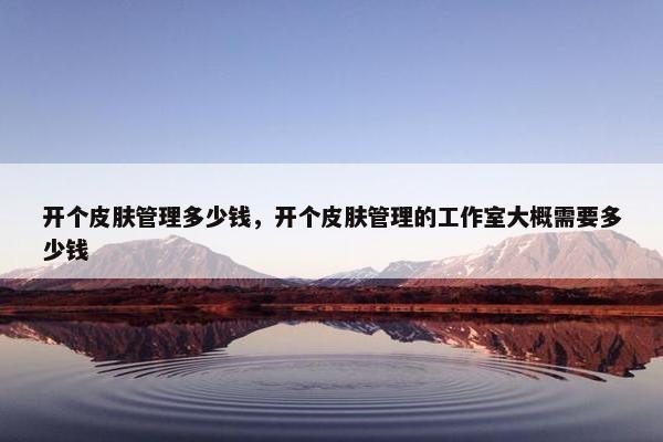 开个皮肤管理多少钱，开个皮肤管理的工作室大概需要多少钱