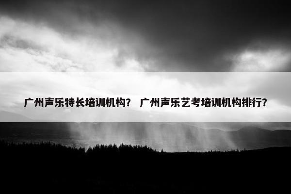 广州声乐特长培训机构？ 广州声乐艺考培训机构排行？