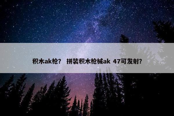 积木ak枪？ 拼装积木枪械ak 47可发射？