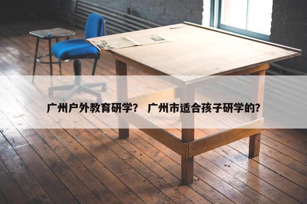 广州户外教育研学? 广州市适合孩子研学的? 广州户外教育研学? 广州市适合孩子研学的?