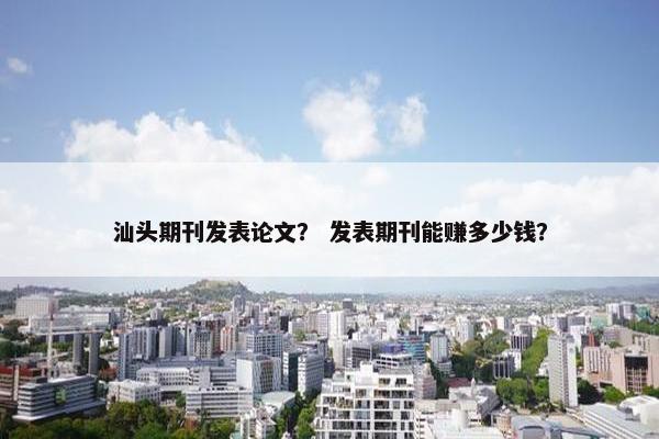 汕头期刊发表论文？ 发表期刊能赚多少钱？