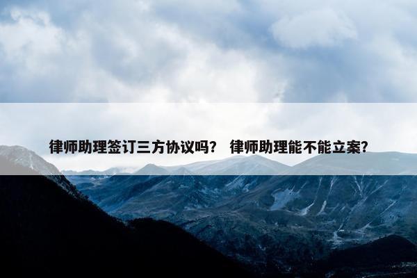 律师助理签订三方协议吗？ 律师助理能不能立案？