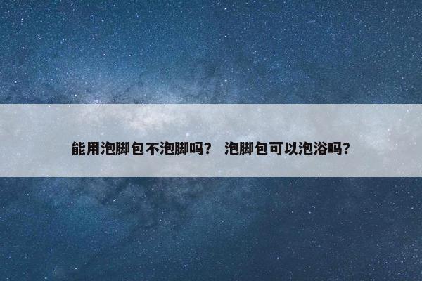 能用泡脚包不泡脚吗？ 泡脚包可以泡浴吗？