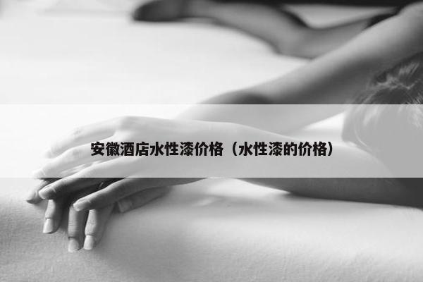 安徽酒店水性漆价格（水性漆的价格）