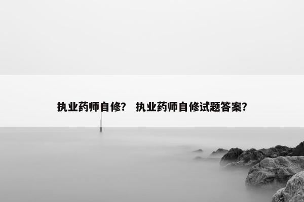 执业药师自修？ 执业药师自修试题答案？