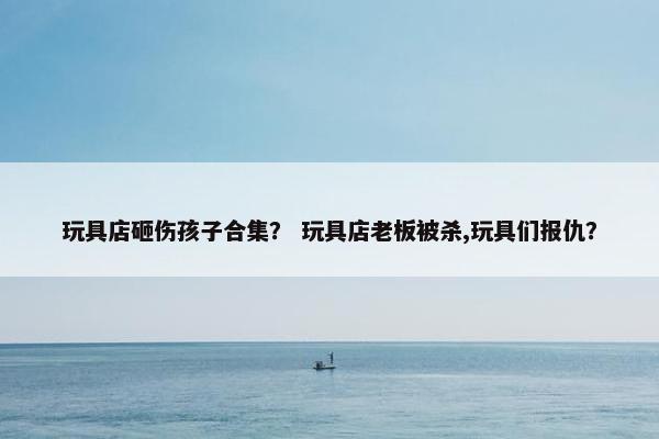 玩具店砸伤孩子合集？ 玩具店老板被杀,玩具们报仇？