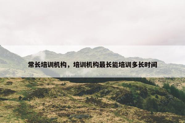 常长培训机构，培训机构最长能培训多长时间