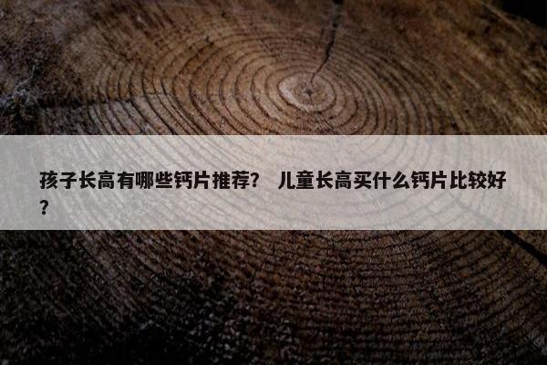 孩子长高有哪些钙片推荐？ 儿童长高买什么钙片比较好？