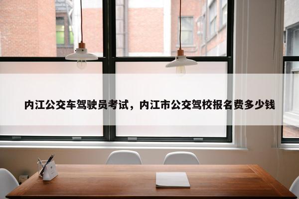 内江公交车驾驶员考试，内江市公交驾校报名费多少钱