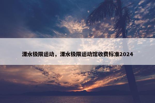 溧水极限运动，溧水极限运动馆收费标准2024