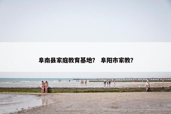 阜南县家庭教育基地? 阜阳市家教? 阜南县家庭教育基地? 阜阳市家教?