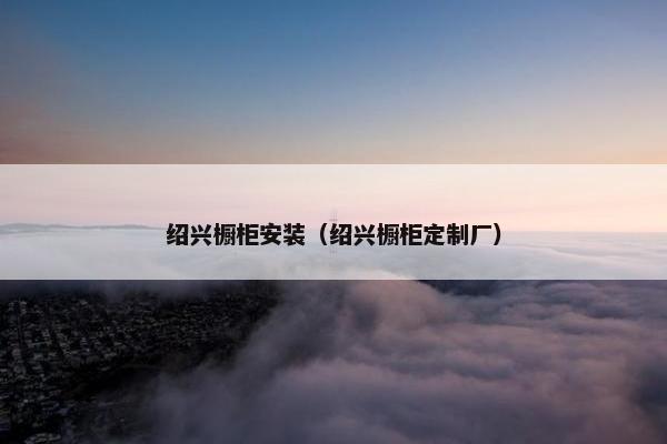 绍兴橱柜安装（绍兴橱柜定制厂）